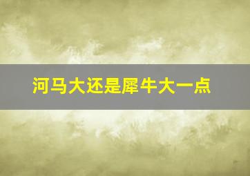 河马大还是犀牛大一点