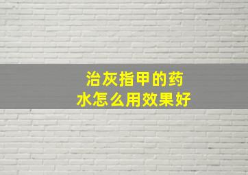 治灰指甲的药水怎么用效果好