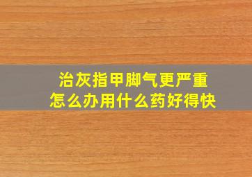 治灰指甲脚气更严重怎么办用什么药好得快