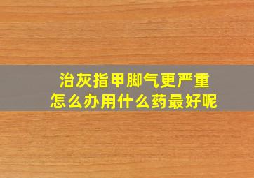 治灰指甲脚气更严重怎么办用什么药最好呢