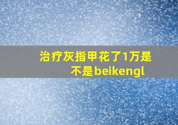 治疗灰指甲花了1万是不是beikengl