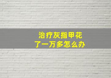 治疗灰指甲花了一万多怎么办