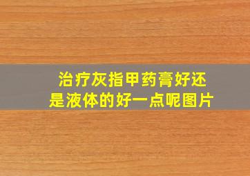 治疗灰指甲药膏好还是液体的好一点呢图片