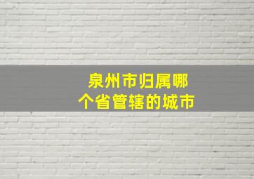 泉州市归属哪个省管辖的城市