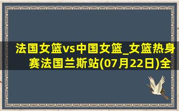 法国女篮vs中国女篮_女篮热身赛法国兰斯站(07月22日)全场录像