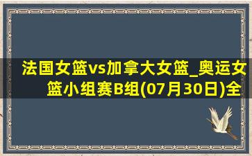 法国女篮vs加拿大女篮_奥运女篮小组赛B组(07月30日)全场录像