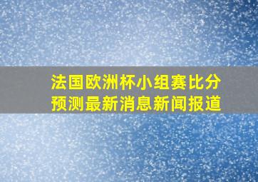 法国欧洲杯小组赛比分预测最新消息新闻报道