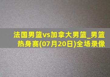 法国男篮vs加拿大男篮_男篮热身赛(07月20日)全场录像