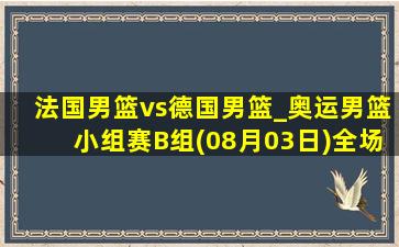 法国男篮vs德国男篮_奥运男篮小组赛B组(08月03日)全场录像