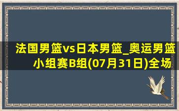 法国男篮vs日本男篮_奥运男篮小组赛B组(07月31日)全场录像