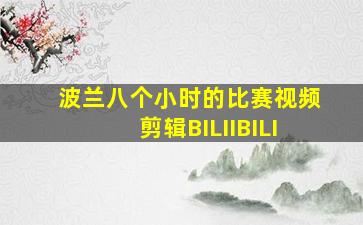 波兰八个小时的比赛视频剪辑BILIIBILI