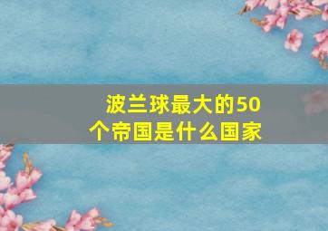 波兰球最大的50个帝国是什么国家