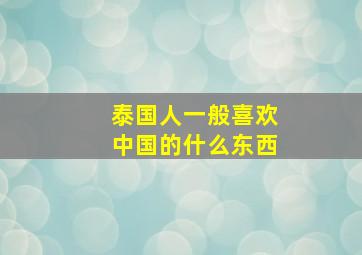 泰国人一般喜欢中国的什么东西