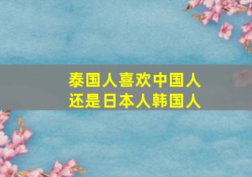 泰国人喜欢中国人还是日本人韩国人