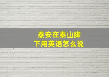 泰安在泰山脚下用英语怎么说