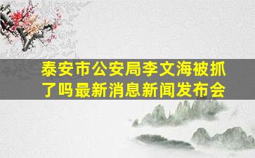 泰安市公安局李文海被抓了吗最新消息新闻发布会