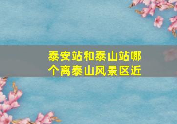 泰安站和泰山站哪个离泰山风景区近