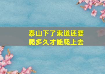 泰山下了索道还要爬多久才能爬上去