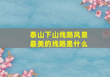 泰山下山线路风景最美的线路是什么