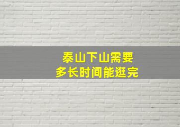 泰山下山需要多长时间能逛完