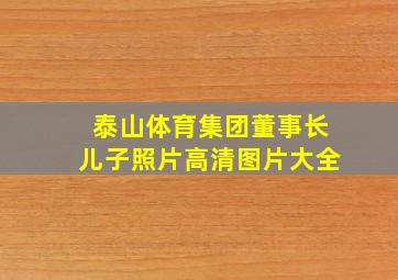 泰山体育集团董事长儿子照片高清图片大全