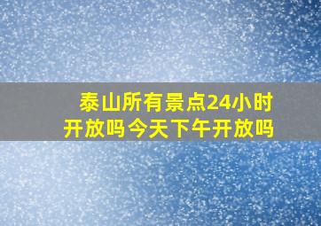 泰山所有景点24小时开放吗今天下午开放吗