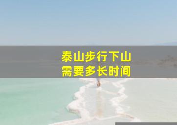 泰山步行下山需要多长时间