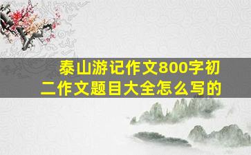 泰山游记作文800字初二作文题目大全怎么写的