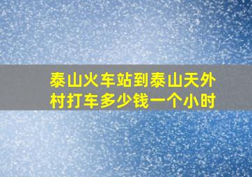 泰山火车站到泰山天外村打车多少钱一个小时