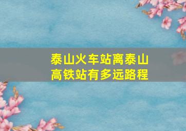 泰山火车站离泰山高铁站有多远路程