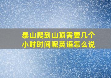 泰山爬到山顶需要几个小时时间呢英语怎么说