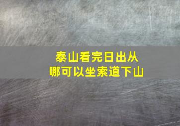 泰山看完日出从哪可以坐索道下山