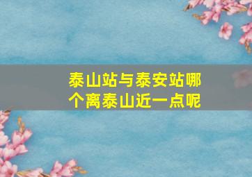 泰山站与泰安站哪个离泰山近一点呢