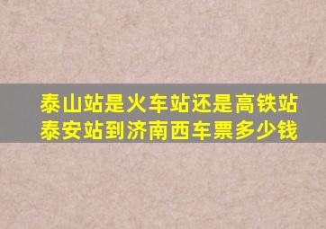 泰山站是火车站还是高铁站泰安站到济南西车票多少钱