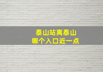 泰山站离泰山哪个入口近一点