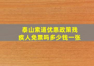 泰山索道优惠政策残疾人免票吗多少钱一张