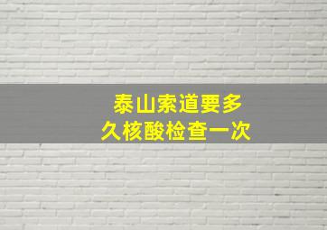 泰山索道要多久核酸检查一次