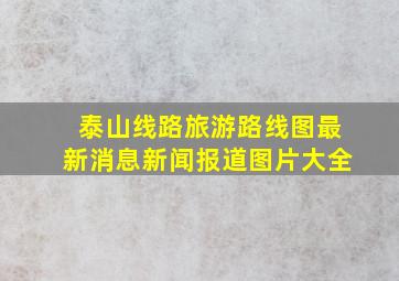 泰山线路旅游路线图最新消息新闻报道图片大全