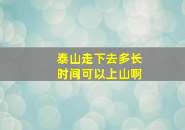 泰山走下去多长时间可以上山啊