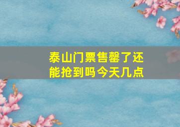 泰山门票售罄了还能抢到吗今天几点