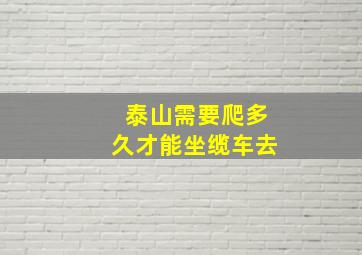 泰山需要爬多久才能坐缆车去