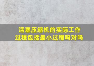 活塞压缩机的实际工作过程包括最小过程吗对吗