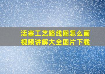 活塞工艺路线图怎么画视频讲解大全图片下载