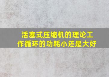 活塞式压缩机的理论工作循环的功耗小还是大好