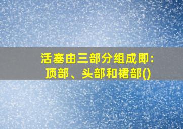 活塞由三部分组成即:顶部、头部和裙部()