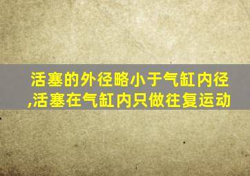 活塞的外径略小于气缸内径,活塞在气缸内只做往复运动