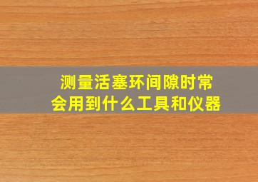 测量活塞环间隙时常会用到什么工具和仪器