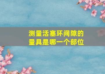 测量活塞环间隙的量具是哪一个部位