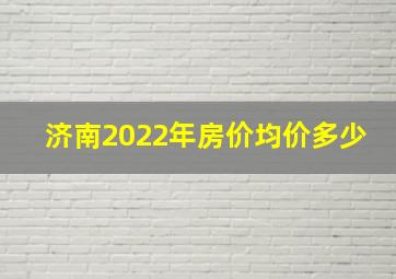 济南2022年房价均价多少