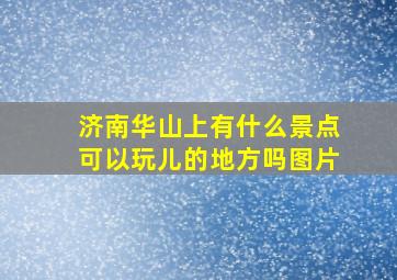 济南华山上有什么景点可以玩儿的地方吗图片